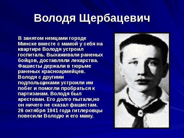 Володя Щербацевич  В занятом немцами городе Минске вместе с мамой у себя на квартире Володя устроил госпиталь. Выхаживали раненых бойцов, доставляли лекарства. Фашисты держали в тюрьме раненых красноармейцев. Володя с другими подпольщиками устроили им побег и помогли пробраться к партизанам. Володя был арестован. Его долго пытали,но он ничего не сказал фашистам. 26 октября 1941 года гитлеровцы повесили Володю и его маму. 
