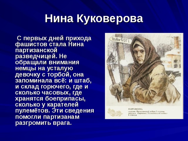 Нина Куковерова  С первых дней прихода фашистов стала Нина партизанской разведчицей. Не обращали внимания немцы на усталую девочку с торбой, она запоминала всё: и штаб, и склад горючего, где и сколько часовых, где хранятся боеприпасы, сколько у карателей пулемётов. Эти сведения помогли партизанам разгромить врага. 