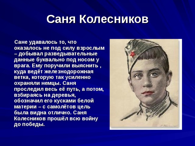 Саня Колесников  Сане удавалось то, что оказалось не под силу взрослым – добывал разведывательные данные буквально под носом у врага. Ему поручили выяснить , куда ведёт железнодорожная ветка, которую так усиленно охраняли немцы. Саня проследил весь её путь, а потом, взбираясь на деревья, обозначил его кусками белой материи – с самолётов цель была видна отлично. Саня Колесников прошёл всю войну до победы. 