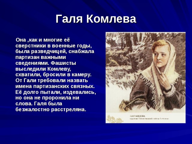 Галя Комлева  Она ,как и многие её сверстники в военные годы, была разведчицей, снабжала партизан важными сведениями. Фашисты выследили Комлеву, схватили, бросили в камеру. От Гали требовали назвать имена партизанских связных. Её долго пытали, издевались, но она не проронила ни слова. Галя была безжалостно расстреляна. 