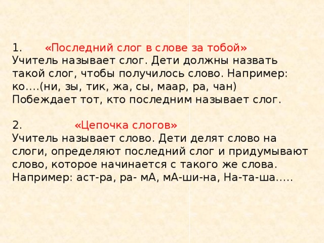 1.  «Последний слог в слове за тобой»  Учитель называет слог. Дети должны назвать такой слог, чтобы получилось слово. Например: ко….(ни, зы, тик, жа, сы, маар, ра, чан)  Побеждает тот, кто последним называет слог.   2. «Цепочка слогов»  Учитель называет слово. Дети делят слово на слоги, определяют последний слог и придумывают слово, которое начинается с такого же слова. Например: аст-ра, ра- мА, мА-ши-на, На-та-ша…..   