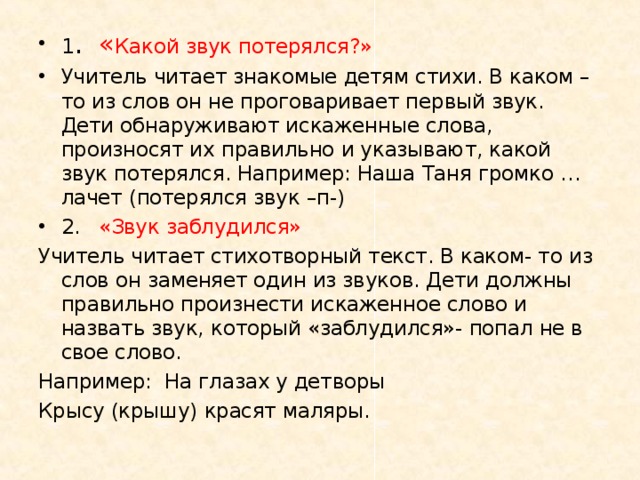 1 .  « Какой звук потерялся?» Учитель читает знакомые детям стихи. В каком – то из слов он не проговаривает первый звук. Дети обнаруживают искаженные слова, произносят их правильно и указывают, какой звук потерялся. Например: Наша Таня громко …лачет (потерялся звук –п-) 2.  «Звук заблудился» Учитель читает стихотворный текст. В каком- то из слов он заменяет один из звуков. Дети должны правильно произнести искаженное слово и назвать звук, который «заблудился»- попал не в свое слово. Например: На глазах у детворы Крысу (крышу) красят маляры. 