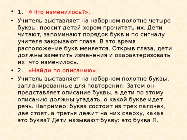 1 .  « Что изменилось?». Учитель выставляет на наборном полотне четыре буквы, просит детей хором прочитать их. Дети читают, запоминают порядок букв и по сигналу учителя закрывают глаза. В это время расположение букв меняется. Открыв глаза, дети должны заметить изменения и охарактеризовать их: что изменилось. 2.  «Найди по описанию». Учитель выставляет на наборном полотне буквы, запланированные для повторения. Затем он представляет описание буквы, а дети по этому описанию должны угадать, о какой букве идет речь. Например: буква состоит из трех палочек, две стоят, а третья лежит на них сверху, какая это буква? Дети называют букву: это буква П.  