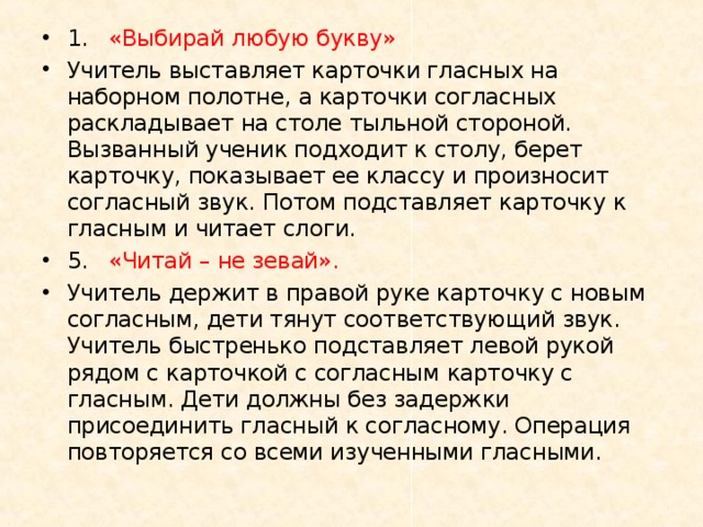 1.  «Выбирай любую букву» Учитель выставляет карточки гласных на наборном полотне, а карточки согласных раскладывает на столе тыльной стороной. Вызванный ученик подходит к столу, берет карточку, показывает ее классу и произносит согласный звук. Потом подставляет карточку к гласным и читает слоги. 5.  «Читай – не зевай». Учитель держит в правой руке карточку с новым согласным, дети тянут соответствующий звук. Учитель быстренько подставляет левой рукой рядом с карточкой с согласным карточку с гласным. Дети должны без задержки присоединить гласный к согласному. Операция повторяется со всеми изученными гласными.  