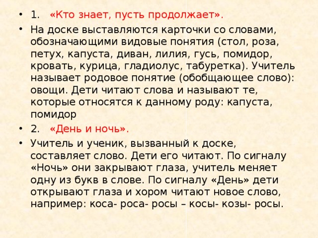 1.  «Кто знает, пусть продолжает». На доске выставляются карточки со словами, обозначающими видовые понятия (стол, роза, петух, капуста, диван, лилия, гусь, помидор, кровать, курица, гладиолус, табуретка). Учитель называет родовое понятие (обобщающее слово): овощи. Дети читают слова и называют те, которые относятся к данному роду: капуста, помидор 2.  «День и ночь». Учитель и ученик, вызванный к доске, составляет слово. Дети его читают. По сигналу «Ночь» они закрывают глаза, учитель меняет одну из букв в слове. По сигналу «День» дети открывают глаза и хором читают новое слово, например: коса- роса- росы – косы- козы- росы.  