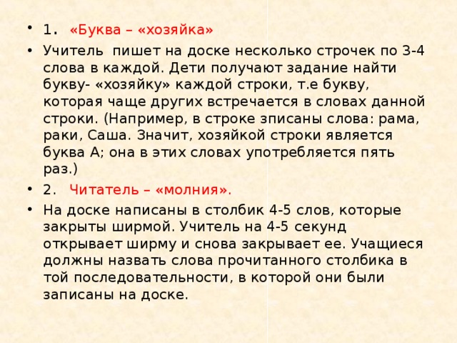 1 .  «Буква – «хозяйка» Учитель пишет на доске несколько строчек по 3-4 слова в каждой. Дети получают задание найти букву- «хозяйку» каждой строки, т.е букву, которая чаще других встречается в словах данной строки. (Например, в строке зписаны слова: рама, раки, Саша. Значит, хозяйкой строки является буква А; она в этих словах употребляется пять раз.) 2.  Читатель – «молния». На доске написаны в столбик 4-5 слов, которые закрыты ширмой. Учитель на 4-5 секунд открывает ширму и снова закрывает ее. Учащиеся должны назвать слова прочитанного столбика в той последовательности, в которой они были записаны на доске.  