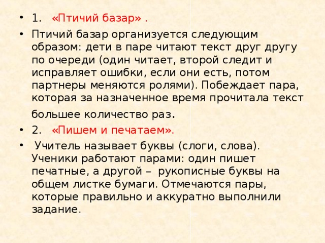 1.  «Птичий базар» . Птичий базар организуется следующим образом: дети в паре читают текст друг другу по очереди (один читает, второй следит и исправляет ошибки, если они есть, потом партнеры меняются ролями). Побеждает пара, которая за назначенное время прочитала текст большее количество раз . 2.  «Пишем и печатаем».  Учитель называет буквы (слоги, слова). Ученики работают парами: один пишет печатные, а другой – рукописные буквы на общем листке бумаги. Отмечаются пары, которые правильно и аккуратно выполнили задание.  