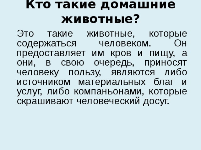 Кто такие домашние животные?  Это такие животные, которые содержаться человеком. Он предоставляет им кров и пищу, а они, в свою очередь, приносят человеку пользу, являются либо источником материальных благ и услуг, либо компаньонами, которые скрашивают человеческий досуг. 