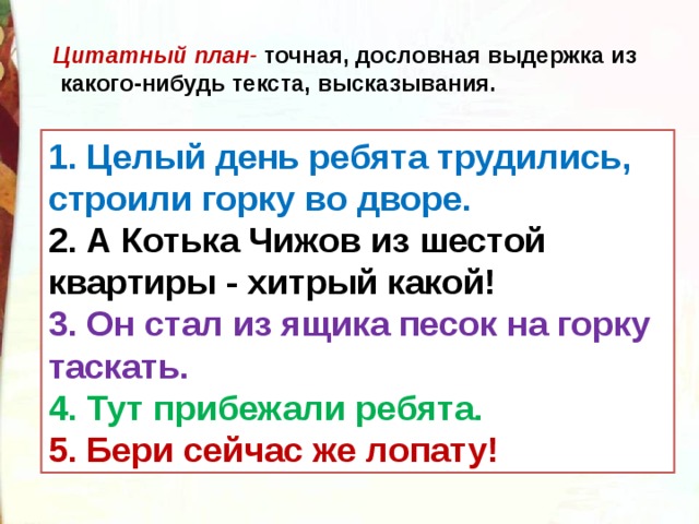 Цитатный план- точная, дословная выдержка из  какого-нибудь текста, высказывания. 1. Целый день ребята трудились, строили горку во дворе. 2. А Котька Чижов из шестой квартиры - хитрый какой! 3. Он стал из ящика песок на горку таскать. 4. Тут прибежали ребята. 5. Бери сейчас же лопату! 