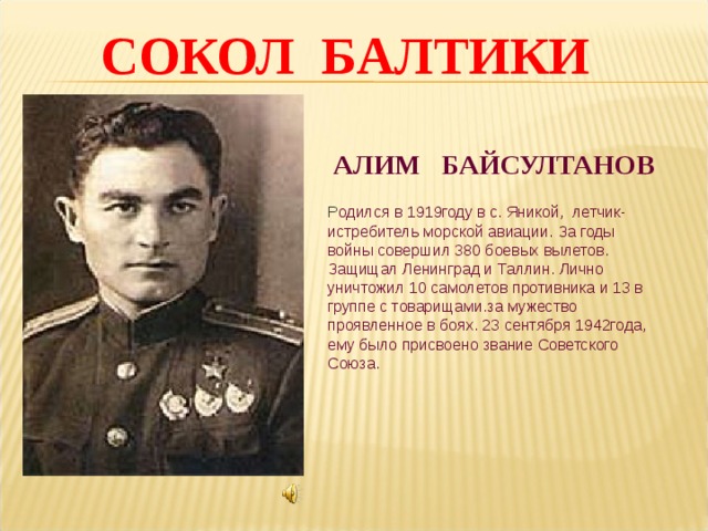  СОКОЛ БАЛТИКИ АЛИМ БАЙСУЛТАНОВ Р одился в 1919году в с. Яникой, летчик-истребитель морской авиации. За годы войны совершил 380 боевых вылетов. Защищал Ленинград и Таллин. Лично уничтожил 10 самолетов противника и 13 в группе с товарищами.за мужество проявленное в боях. 23 сентября 1942года, ему было присвоено звание Советского Союза. 