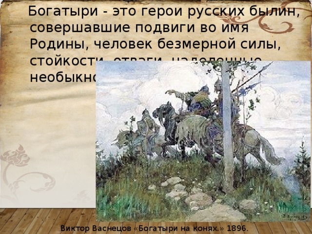  Богатыри - это герои русских былин, совершавшие подвиги во имя Родины, человек безмерной силы, стойкости, отваги, наделенные необыкновенным умом и смекалкой. Виктор Васнецов «Богатыри на конях.» 1896. 