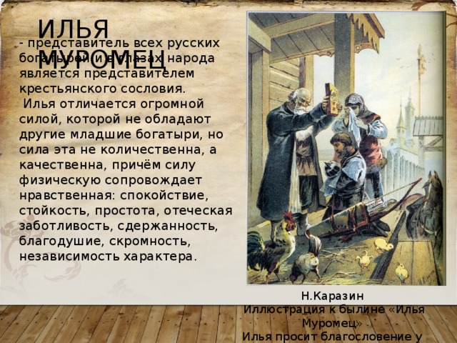 ИЛЬЯ МУРОМЕЦ - представитель всех русских богатырей и в глазах народа является представителем крестьянского сословия.  Илья отличается огромной силой, которой не обладают другие младшие богатыри, но сила эта не количественна, а качественна, причём силу физическую сопровождает нравственная: спокойствие, стойкость, простота, отеческая заботливость, сдержанность, благодушие, скромность, независимость характера. Н.Каразин  Иллюстрация к былине «Илья Муромец» Илья просит благословение у родителей на службу князю Владимирую. 