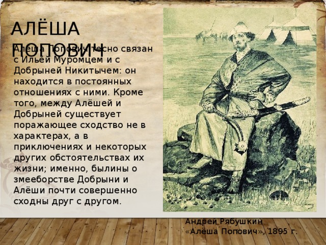 АЛЁША ПОПОВИЧ Алёша Попович тесно связан с Ильёй Муромцем и с Добрыней Никитычем: он находится в постоянных отношениях с ними. Кроме того, между Алёшей и Добрыней существует поражающее сходство не в характерах, а в приключениях и некоторых других обстоятельствах их жизни; именно, былины о змееборстве Добрыни и Алёши почти совершенно сходны друг с другом. Андрей Рябушкин «Алёша Попович», 1895 г. 