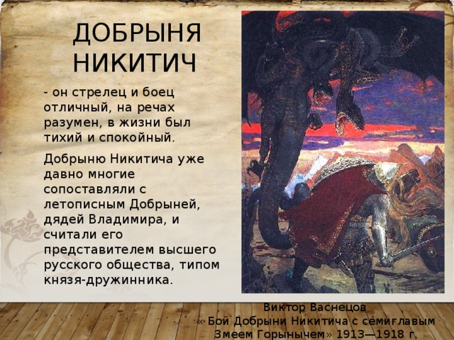 ДОБРЫНЯ НИКИТИЧ - он стрелец и боец отличный, на речах разумен, в жизни был тихий и спокойный. Добрыню Никитича уже давно многие сопоставляли с летописным Добрыней, дядей Владимира, и считали его представителем высшего русского общества, типом князя-дружинника. Виктор Васнецов « Бой Добрыни Никитича с семиглавым Змеем Горынычем» 1913—1918 г. 