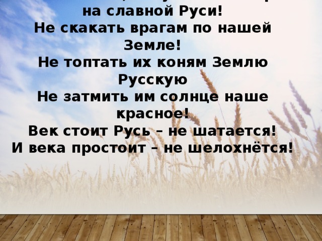 А и сильные, могучие богатыри на славной Руси!  Не скакать врагам по нашей Земле!  Не топтать их коням Землю Русскую  Не затмить им солнце наше красное!  Век стоит Русь – не шатается!  И века простоит – не шелохнётся!   
