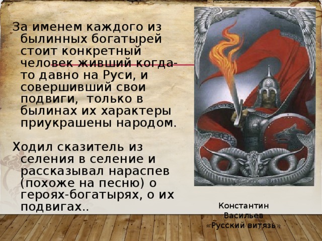 За именем каждого из былинных богатырей стоит конкретный человек живший когда-то давно на Руси, и совершивший свои подвиги, только в былинах их характеры приукрашены народом. Ходил сказитель из селения в селение и рассказывал нараспев (похоже на песню) о героях-богатырях, о их подвигах.. Константин Васильев «Русский витязь» 