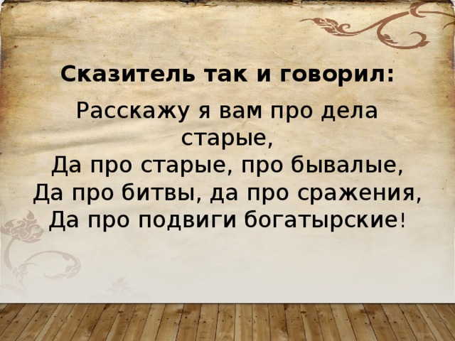  Сказитель так и говорил:  Расскажу я вам про дела старые,  Да про старые, про бывалые,  Да про битвы, да про сражения,  Да про подвиги богатырские ! 