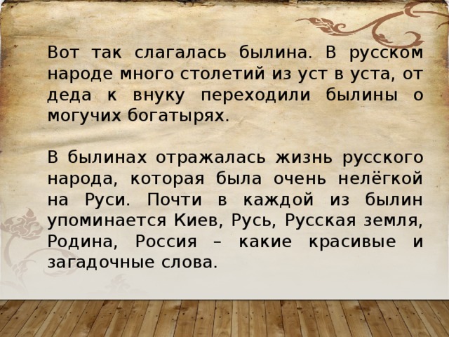 Вот так слагалась былина. В русском народе много столетий из уст в уста, от деда к внуку переходили былины о могучих богатырях. В былинах отражалась жизнь русского народа, которая была очень нелёгкой на Руси. Почти в каждой из былин упоминается Киев, Русь, Русская земля, Родина, Россия – какие красивые и загадочные слова. 