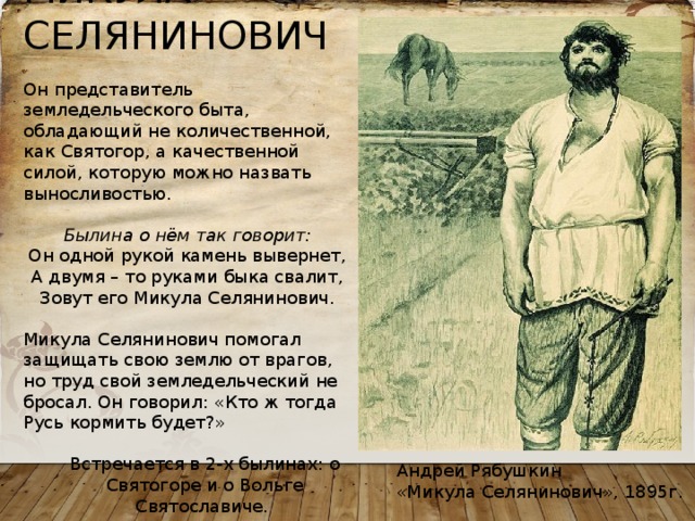 МИКУЛА СЕЛЯНИНОВИЧ Он представитель земледельческого быта, обладающий не количественной, как Святогор, а качественной силой, которую можно назвать выносливостью.  Былина о нём так говорит: Он одной рукой камень вывернет,  А двумя – то руками быка свалит,  Зовут его Микула Селянинович. Микула Селянинович помогал защищать свою землю от врагов, но труд свой земледельческий не бросал. Он говорил: «Кто ж тогда Русь кормить будет?» Встречается в 2-х былинах: о Святогоре и о Вольге Святославиче. Андрей Рябушкин «Микула Селянинович», 1895г. 