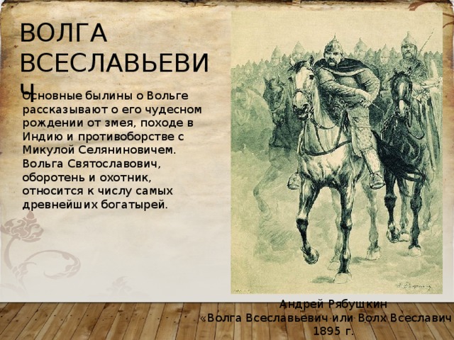 ВОЛГА ВСЕСЛАВЬЕВИЧ Основные былины о Вольге рассказывают о его чудесном рождении от змея, походе в Индию и противоборстве с Микулой Селяниновичем. Вольга Святославович, оборотень и охотник, относится к числу самых древнейших богатырей. Андрей Рябушкин «Волга Всеславьевич или Волх Всеславич », 1895 г. 