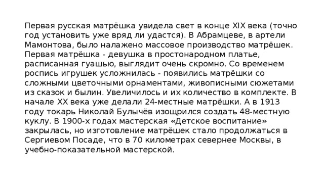 Первая русская матрёшка увидела свет в конце XIX века (точно год установить уже вряд ли удастся). В Абрамцеве, в артели Мамонтова, было налажено массовое производство матрёшек. Первая матрёшка - девушка в простонародном платье, расписанная гуашью, выглядит очень скромно. Со временем роспись игрушек усложнилась - появились матрёшки со сложными цветочными орнаментами, живописными сюжетами из сказок и былин. Увеличилось и их количество в комплекте. В начале XX века уже делали 24-местные матрёшки. А в 1913 году токарь Николай Булычёв изощрился создать 48-местную куклу. В 1900-х годах мастерская «Детское воспитание» закрылась, но изготовление матрёшек стало продолжаться в Сергиевом Посаде, что в 70 километрах севернее Москвы, в учебно-показательной мастерской. 
