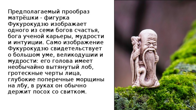 Предполагаемый прообраз матрёшки - фигурка Фукурокудзю изображает одного из семи богов счастья, бога ученой карьеры, мудрости и интуиции. Само изображение Фукурокудзю свидетельствует о большом уме, великодушии и мудрости: его голова имеет необычайно вытянутый лоб, гротескные черты лица, глубокие поперечные морщины на лбу, в руках он обычно держит посох со свитком. 