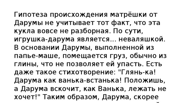 Гипотеза происхождения матрёшки от Дарумы не учитывает тот факт, что эта кукла вовсе не разборная. По сути, игрушка-дарума является... неваляшкой. В основании Дарумы, выполненной из папье-маше, помещается груз, обычно из глины, что не позволяет ей упасть. Есть даже такое стихотворение: 