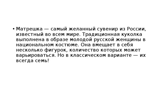 Матрешка — самый желанный сувенир из России, известный во всем мире. Традиционная куколка выполнена в образе молодой русской женщины в национальном костюме. Она вмещает в себя несколько фигурок, количество которых может варьироваться. Но в классическом варианте — их всегда семь!   
