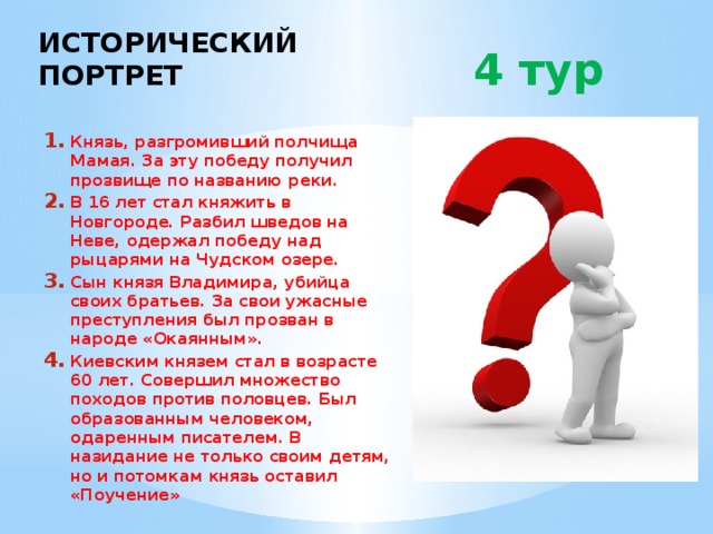 ИСТОРИЧЕСКИЙ ПОРТРЕТ  4 тур Князь, разгромивший полчища Мамая. За эту победу получил прозвище по названию реки. В 16 лет стал княжить в Новгороде. Разбил шведов на Неве, одержал победу над рыцарями на Чудском озере. Сын князя Владимира, убийца своих братьев. За свои ужасные преступления был прозван в народе «Окаянным». Киевским князем стал в возрасте 60 лет. Совершил множество походов против половцев. Был образованным человеком, одаренным писателем. В назидание не только своим детям, но и потомкам князь оставил «Поучение» 