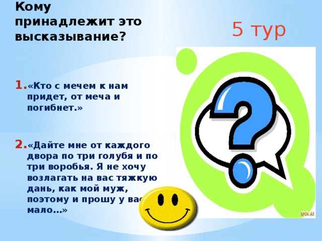 5 тур Кому принадлежит это высказывание?  «Кто с мечем к нам придет, от меча и погибнет.»   «Дайте мне от каждого двора по три голубя и по три воробья. Я не хочу возлагать на вас тяжкую дань, как мой муж, поэтому и прошу у вас мало…» 
