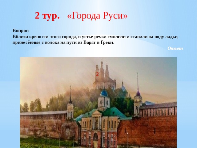  2 тур. «Города Руси» Вопрос: Вблизи крепости этого города, в устье речки смолили и ставили на воду ладьи, принесённые с волока на пути из Варяг в Греки. Ответ 2 