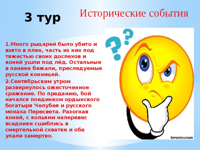 Исторические события  3 тур  1.Много рыцарей было убито и взято в плен, часть из них под тяжестью своих доспехов и коней ушли под лёд. Остальные в панике бежали, преследуемые русской конницей. 2.Сентябрьским утром развернулось ожесточенное сражение. По преданию, бой начался поединком ордынского богатыря Челубея и русского монаха Пересвета. Разогнав коней, с копьями наперевес всадники сшиблись в смертельной схватке и оба упали замертво. 