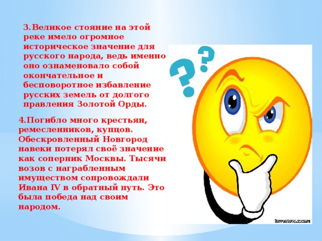 3.Великое стояние на этой реке имело огромное историческое значение для русского народа, ведь именно оно ознаменовало собой окончательное и бесповоротное избавление русских земель от долгого правления Золотой Орды. 4.Погибло много крестьян, ремесленников, купцов. Обескровленный Новгород навеки потерял своё значение как соперник Москвы. Тысячи возов с награбленным имуществом сопровождали Ивана IV в обратный путь. Это была победа над своим народом. 