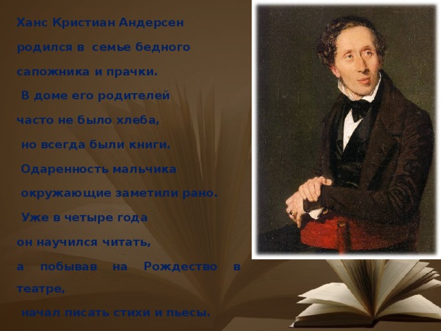 Ханс Кристиан Андерсен родился в семье бедного сапожника и прачки.  В доме его родителей часто не было хлеба,  но всегда были книги.  Одаренность мальчика  окружающие заметили рано.  Уже в четыре года он научился читать, а побывав на Рождество в театре,  начал писать стихи и пьесы. 