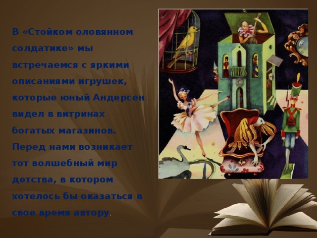 В «Стойком оловянном солдатике» мы встречаемся с яркими описаниями игрушек, которые юный Андерсен видел в витринах богатых магазинов. Перед нами возникает тот волшебный мир детства, в котором хотелось бы оказаться в свое время автору . 
