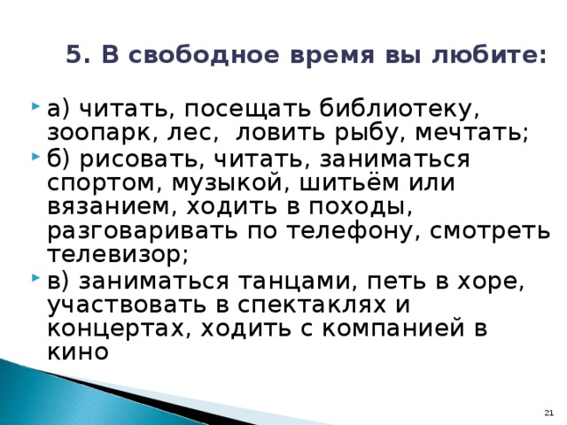  5. В свободное время вы любите: а) читать, посещать библиотеку, зоопарк, лес, ловить рыбу, мечтать; б) рисовать, читать, заниматься спортом, музыкой, шитьём или вязанием, ходить в походы, разговаривать по телефону, смотреть телевизор; в) заниматься танцами, петь в хоре, участвовать в спектаклях и концертах, ходить с компанией в кино 16 