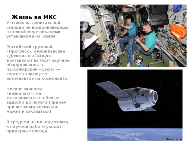 Жизнь на МКС Условия на орбитальной станции не воспроизведешь в полной мере никакими установками на Земле  Российский грузовой «Прогресс», американские «Дрэгон» и «Сигнус» доставляют на борт научное оборудование, а пассажирский «Союз» — соответствующего астронавта или космонавта.  Членов экипажа «назначают» на эксперименты на Земле задолго до полета (причем при желании космонавт может и отказаться)  В среднем на их подготовку к научной работе уходит примерно полгода. 