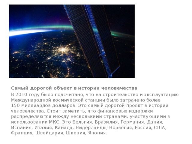 Самый дорогой объект в истории человечества В 2010 году было подсчитано, что на строительство и эксплуатацию Международной космической станции было затрачено более 150 миллиардов долларов. Это самый дорогой проект в истории человечества. Стоит заметить, что финансовые издержки распределяются между несколькими странами, участвующими в использовании МКС. Это Бельгия, Бразилия, Германия, Дания, Испания, Италия, Канада, Нидерланды, Норвегия, Россия, США, Франция, Швейцария, Швеция, Япония. 