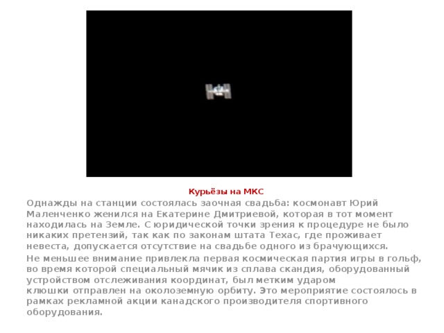 Курьёзы на МКС Однажды на станции состоялась заочная свадьба: космонавт Юрий Маленченко женился на Екатерине Дмитриевой, которая в тот момент находилась на Земле. С юридической точки зрения к процедуре не было никаких претензий, так как по законам штата Техас, где проживает невеста, допускается отсутствие на свадьбе одного из брачующихся. Не меньшее внимание привлекла первая космическая партия игры в гольф, во время которой специальный мячик из сплава скандия, оборудованный устройством отслеживания координат, был метким ударом клюшки отправлен на околоземную орбиту. Это мероприятие состоялось в рамках рекламной акции канадского производителя спортивного оборудования. 
