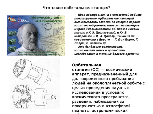 Что такое орбитальная станция? Идея построения на околоземной орбите пилотируемых орбитальных станций высказывалась задолго до старта первой космической ракеты многими из пионеров мировой космонавтики: об этом в России писали и К. Э. Циолковский, и Ю. В. Кондратюк, и Ф. А. Цандер, и многие их современники в Европе — Г. фон Пирке, Г. Оберт, В. Хоман и др. Это бы давало возможность космонавтам жить и проводить исследования в течение долгого времени. Орбитальная станция  (ОС) — космический аппарат, предназначенный для долговременного пребывания людей на околопланетной орбите с целью проведения научных исследований в условиях космического пространства, разведки, наблюдений за поверхностью и атмосферой планеты, астрономических наблюдений 