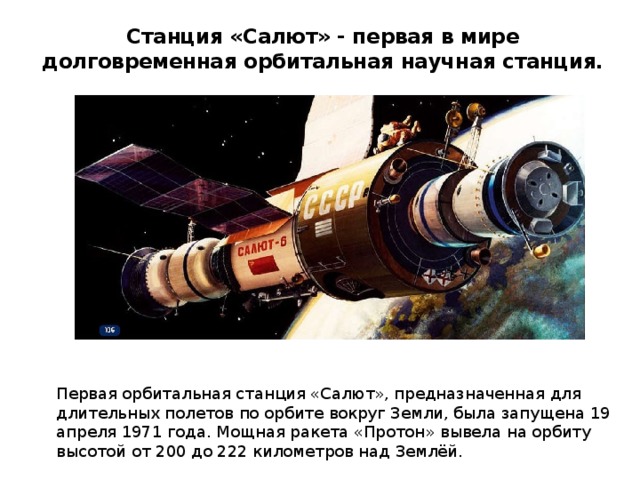 Станция «Салют» - первая в мире долговременная орбитальная научная станция. Первая орбитальная станция «Салют», предназначенная для длительных полетов по орбите вокруг Земли, была запущена 19 апреля 1971 года. Мощная ракета «Протон» вывела на орбиту высотой от 200 до 222 километров над Землёй. 