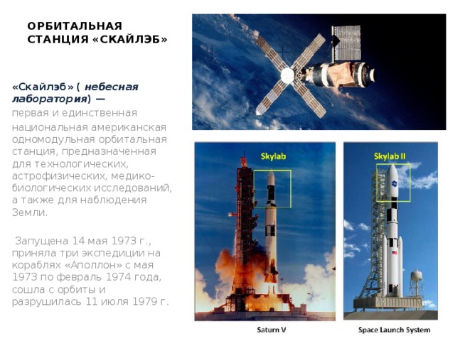 ОРБИТАЛЬНАЯ СТАНЦИЯ «СКАЙЛЭБ»   «Скайлэб» (  небесная лаборатория ) —  первая и единственная  национальная американская одномодульная орбитальная станция, предназначенная для технологических, астрофизических, медико-биологических исследований, а также для наблюдения Земли.  Запущена 14 мая 1973 г., приняла три экспедиции на кораблях «Аполлон» с мая 1973 по февраль 1974 года, сошла с орбиты и разрушилась 11 июля 1979 г. 