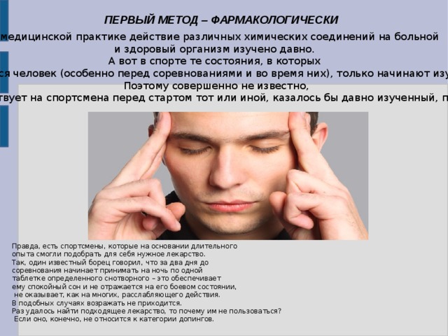 ПЕРВЫЙ МЕТОД – ФАРМАКОЛОГИЧЕСКИ В медицинской практике действие различных химических соединений на больной и здоровый организм изучено давно. А вот в спорте те состояния, в которых оказывается человек (особенно перед соревнованиями и во время них), только начинают изучаться.  Поэтому совершенно не известно, как подействует на спортсмена перед стартом тот или иной, казалось бы давно изученный, препарат . Правда, есть спортсмены, которые на основании длительного опыта смогли подобрать для себя нужное лекарство. Так, один известный борец говорил, что за два дня до соревнования начинает принимать на ночь по одной таблетке определенного снотворного – это обеспечивает ему спокойный сон и не отражается на его боевом состоянии,  не оказывает, как на многих, расслабляющего действия. В подобных случаях возражать не приходится. Раз удалось найти подходящее лекарство, то почему им не пользоваться?  Если оно, конечно, не относится к категории допингов. 