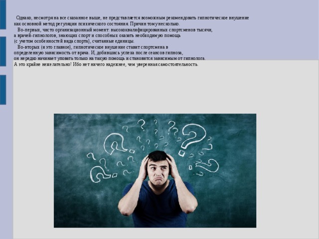  Однако, несмотря на все сказанное выше, не представляется возможным рекомендовать гипнотическое внушение как основной метод регуляции психического состояния. Причин тому несколько.  Во-первых, чисто организационный момент: высококвалифицированных спортсменов тысячи, а врачей-гипнологов, знающих спорт и способных оказать необходимую помощь (с учетом особенностей вида спорта), считанные единицы.  Во-вторых (и это главное), гипнотическое внушение ставит спортсмена в определенную зависимость от врача. И, добившись успеха после сеансов гипноза, он нередко начинает уповать только на такую помощь и становится зависимым от гипнолога. А это крайне нежелательно! Ибо нет ничего надежнее, чем уверенная самостоятельность. 