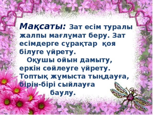 Мақсаты: Зат есім туралы жалпы мағлұмат беру. Зат есімдерге сұрақтар қоя білуге үйрету.  Оқушы ойын дамыту, еркін сөйлеуге үйрету. Топтық жұмыста тыңдауға, бірін-бірі сыйлауға  баулу. 