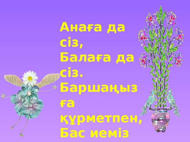 Анаға да сіз, Балаға да сіз. Баршаңызға құрметпен, Бас иеміз біз! 