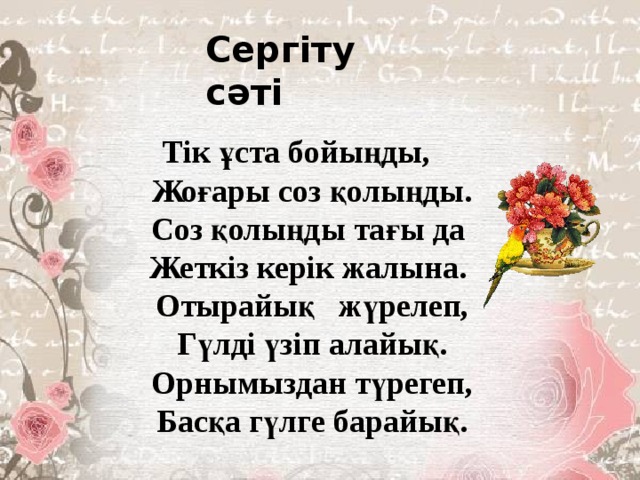 Сергіту сәті Тік ұста бойыңды, Жоғары соз қолыңды. Соз қолыңды тағы да Жеткіз керік жалына. Отырайық жүрелеп, Гүлді үзіп алайық. Орнымыздан түрегеп, Басқа гүлге барайық. 