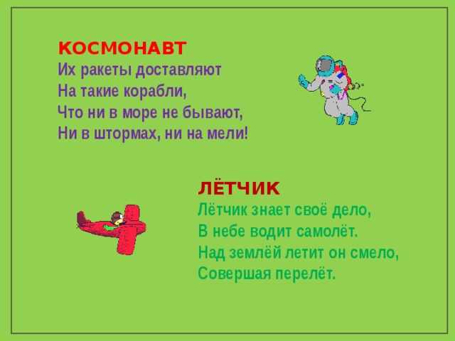 КОСМОНАВТ Их ракеты доставляют  На такие корабли,  Что ни в море не бывают,  Ни в штормах, ни на мели! ЛЁТЧИК Лётчик знает своё дело, В небе водит самолёт. Над землёй летит он смело, Совершая перелёт. 