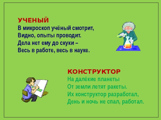 УЧЕНЫЙ В микроскоп учёный смотрит, Видно, опыты проводит. Дела нет ему до скуки – Весь в работе, весь в науке.  КОНСТРУКТОР На далёкие планеты От земли летят ракеты. Их конструктор разработал, День и ночь не спал, работал. 
