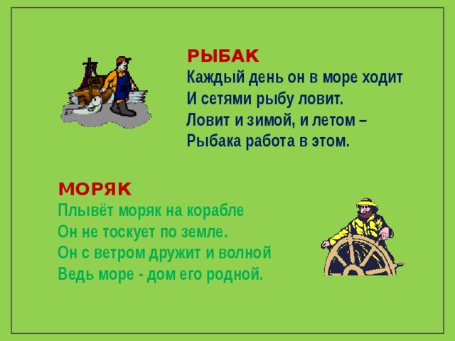 РЫБАК Каждый день он в море ходит И сетями рыбу ловит. Ловит и зимой, и летом – Рыбака работа в этом.  МОРЯК Плывёт моряк на корабле Он не тоскует по земле. Он с ветром дружит и волной Ведь море - дом его родной.  